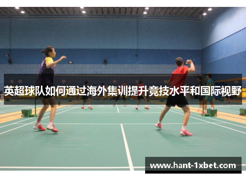 英超球队如何通过海外集训提升竞技水平和国际视野 英超球队如何通过海外集训提升竞技水平和国际视野