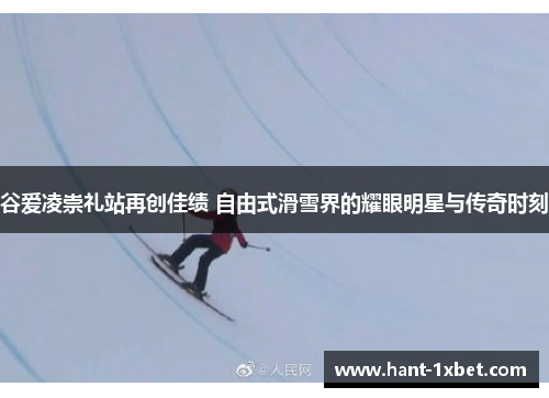 谷爱凌崇礼站再创佳绩 自由式滑雪界的耀眼明星与传奇时刻