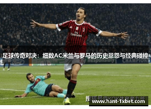 足球传奇对决：细数AC米兰与罗马的历史恩怨与经典碰撞