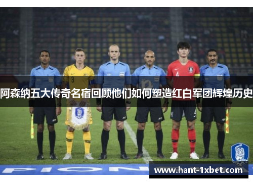 阿森纳五大传奇名宿回顾他们如何塑造红白军团辉煌历史
