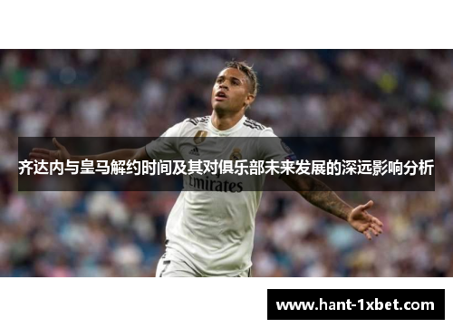 齐达内与皇马解约时间及其对俱乐部未来发展的深远影响分析