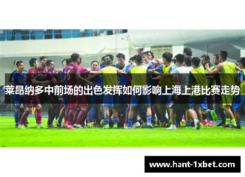 莱昂纳多中前场的出色发挥如何影响上海上港比赛走势