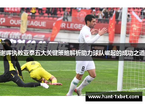 谢晖执教亚泰五大关键策略解析助力球队崛起的成功之道