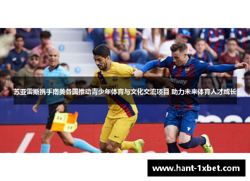 苏亚雷斯携手南美各国推动青少年体育与文化交流项目 助力未来体育人才成长 苏亚雷斯携手南美各国推动青少年体育与文化交流项目 助力未来体育人才成长