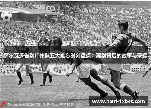 萨尔瓦多告别广州队五大难忘时刻盘点:离别背后的故事与荣耀 萨尔瓦多告别广州队五大难忘时刻盘点:离别背后的故事与荣耀