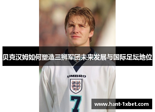 贝克汉姆如何塑造三狮军团未来发展与国际足坛地位 贝克汉姆如何塑造三狮军团未来发展与国际足坛地位