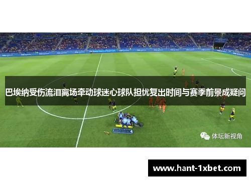 巴埃纳受伤流泪离场牵动球迷心球队担忧复出时间与赛季前景成疑问