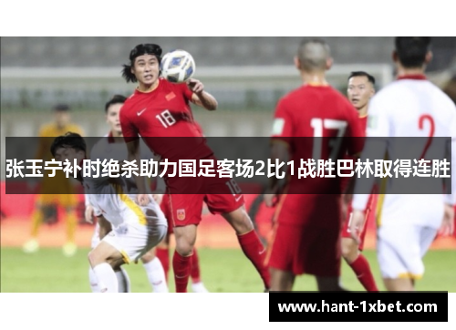 张玉宁补时绝杀助力国足客场2比1战胜巴林取得连胜