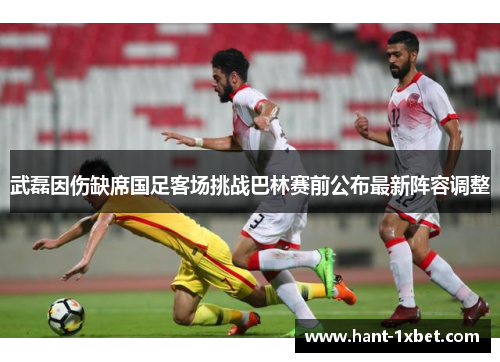 武磊因伤缺席国足客场挑战巴林赛前公布最新阵容调整